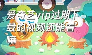 爱奇艺vip过期下载的视频还能看嘛