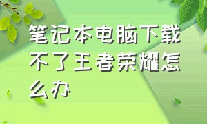 笔记本电脑下载不了王者荣耀怎么办