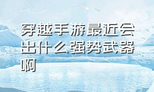 穿越手游最近会出什么强势武器啊