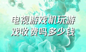 电视游戏机玩游戏收费吗多少钱