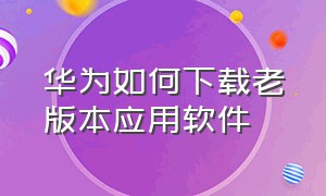 华为如何下载老版本应用软件