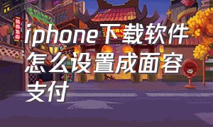 iphone下载软件怎么设置成面容支付