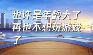 也许是年龄大了再也不想玩游戏了