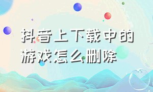 抖音上下载中的游戏怎么删除