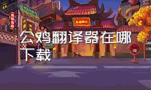 公鸡翻译器在哪下载