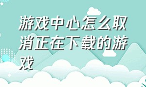 游戏中心怎么取消正在下载的游戏