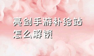 亮剑手游补给站怎么解锁