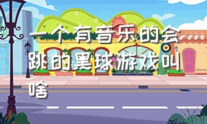 一个有音乐的会跳的黑球游戏叫啥