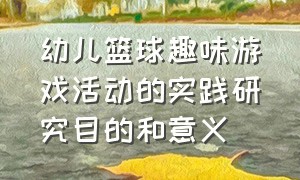 幼儿篮球趣味游戏活动的实践研究目的和意义