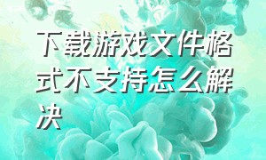 下载游戏文件格式不支持怎么解决