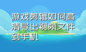 游戏剪辑如何高清导出视频文件到手机