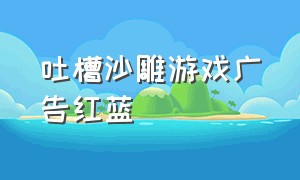 吐槽沙雕游戏广告红蓝