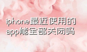 iphone最近使用的app能全部关闭吗