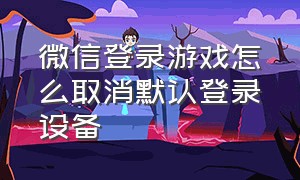 微信登录游戏怎么取消默认登录设备