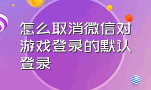 怎么取消微信对游戏登录的默认登录