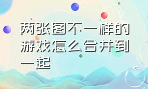 两张图不一样的游戏怎么合并到一起