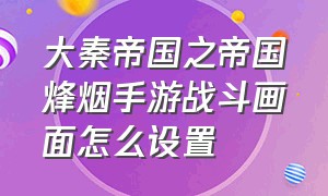 大秦帝国之帝国烽烟手游战斗画面怎么设置