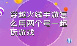 穿越火线手游怎么用两个号一起玩游戏