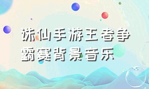 诛仙手游王者争霸赛背景音乐