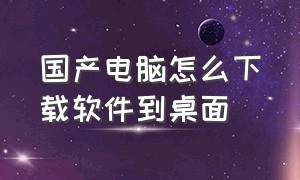 国产电脑怎么下载软件到桌面