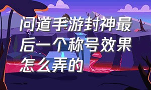 问道手游封神最后一个称号效果怎么弄的