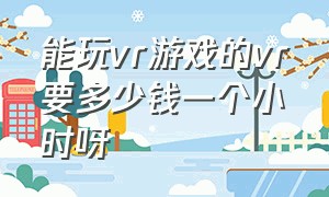 能玩vr游戏的vr要多少钱一个小时呀