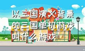 以三国演义背景的三国单机游戏叫什么游戏