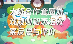 大班合作套圈游戏规则和玩法教案反思与评价