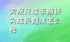 实况足球手游顶尖球员难度怎么样