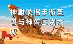 神雕侠侣手游圣兽与神兽区别大吗