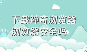 下载神奇浏览器浏览器安全吗