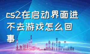 cs2在启动界面进不去游戏怎么回事