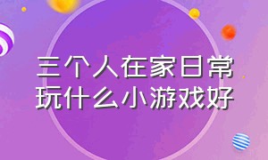 三个人在家日常玩什么小游戏好