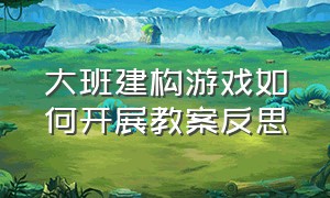 大班建构游戏如何开展教案反思