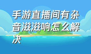 手游直播间有杂音滋滋响怎么解决