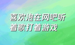 喜欢泡在网吧听着歌打着游戏