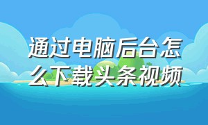 通过电脑后台怎么下载头条视频