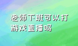 老师下班可以打游戏直播吗