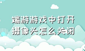 端游游戏中打开摄像头怎么关闭