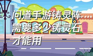 问道手游铸灵阵需要多少铸灵石才能用