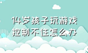 14岁孩子玩游戏控制不住怎么办