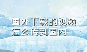 国外下载的视频怎么传到国内