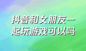 抖音和女朋友一起玩游戏可以吗