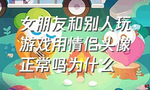 女朋友和别人玩游戏用情侣头像正常吗为什么