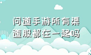 问道手游所有渠道服都在一起吗