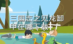 三国志之见龙卸甲在哪下载