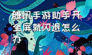 腾讯手游助手开全屏就闪退怎么办