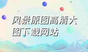 风景原图高清大图下载网站