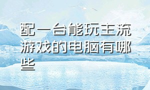 配一台能玩主流游戏的电脑有哪些