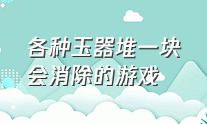 各种玉器堆一块会消除的游戏